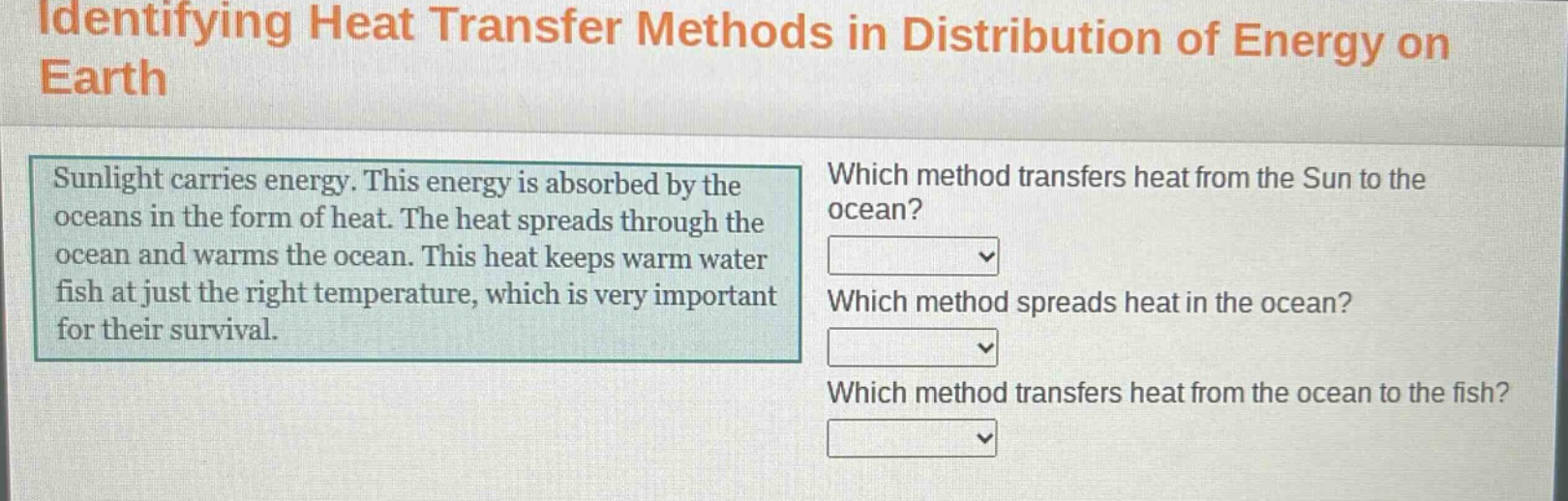 identifying heat transfer methods in distribution of energy on earth\nsunlight carries energy. this energy is absorbed by the oceans in the form of heat. the heat spreads through the ocean and warms the ocean. this heat keeps warm water fish at just the right temperature, which is very important for their survival.\nwhich method transfers heat from the sun to the ocean?\nwhich method spreads heat in the ocean?\nwhich method transfers heat from the ocean to the fish?