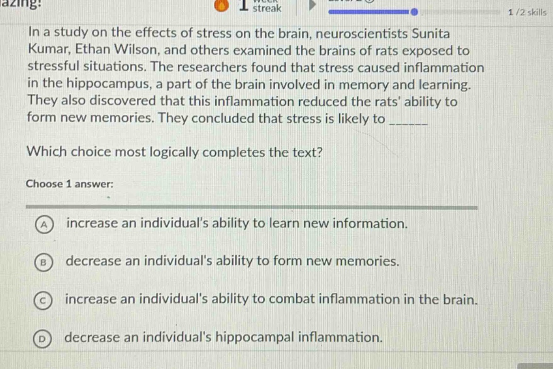 in a study on the effects of stress on the brain, neuroscientists sunita kumar, ethan wilson, and others examined the brains of rats exposed to stressful situations. the researchers found that stress caused inflammation in the hippocampus, a part of the brain involved in memory and learning. they also discovered that this inflammation reduced the rats ability to form new memories. they concluded that stress is likely to ______ which choice most logically completes the text? choose 1 answer: a increase an individuals ability to learn new information. b decrease an individuals ability to form new memories. c increase an individuals ability to combat inflammation in the brain. d decrease an individuals hippocampal inflammation.