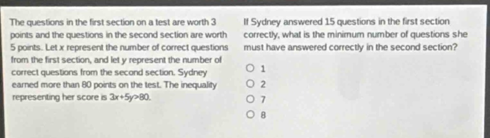 the questions in the first section on a test are worth 3 points and the questions in the second section are worth 5 points. let x represent the number of correct questions from the first section, and let y represent the number of correct questions from the second section. sydney earned more than 80 points on the test. the inequality representing her score is 3x + 5y>80. if sydney answered 15 questions in the first section correctly, what is the minimum number of questions she must have answered correctly in the second section? 1 2 7 8