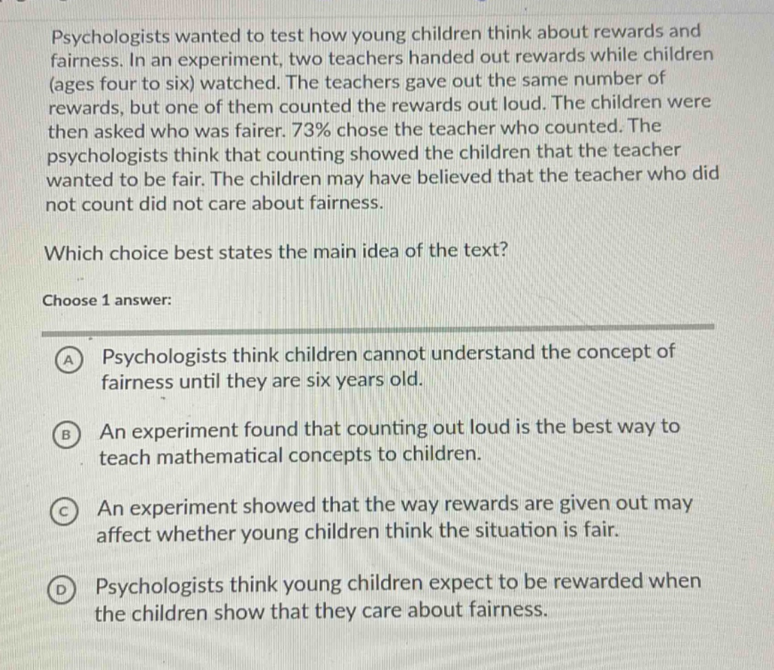 psychologists wanted to test how young children think about rewards and fairness. in an experiment, two teachers handed out rewards while children (ages four to six) watched. the teachers gave out the same number of rewards, but one of them counted the rewards out loud. the children were then asked who was fairer. 73% chose the teacher who counted. the psychologists think that counting showed the children that the teacher wanted to be fair. the children may have believed that the teacher who did not count did not care about fairness. which choice best states the main idea of the text? choose 1 answer: a psychologists think children cannot understand the concept of fairness until they are six years old. b an experiment found that counting out loud is the best way to teach mathematical concepts to children. c an experiment showed that the way rewards are given out may affect whether young children think the situation is fair. d psychologists think young children expect to be rewarded when the children show that they care about fairness.