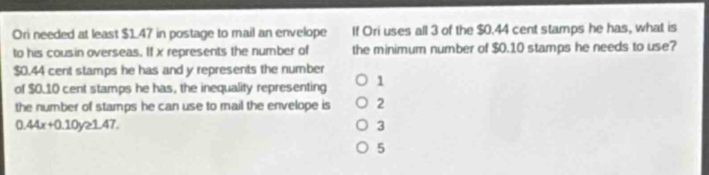 ori needed at least $1.47 in postage to mail an envelope to his cousin overseas. if x represents the number of $0.44 cent stamps he has and y represents the number of $0.10 cent stamps he has, the inequality representing the number of stamps he can use to mail the envelope is 0.44x + 0.10y≥1.47. if ori uses all 3 of the $0.44 cent stamps he has, what is the minimum number of $0.10 stamps he needs to use? 1 2 3 5