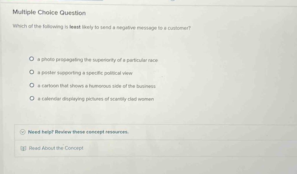 multiple choice question which of the following is least likely to send a negative message to a customer? a photo propagating the superiority of a particular race a poster supporting a specific political view a cartoon that shows a humorous side of the business a calendar displaying pictures of scantily clad women need help? review these concept resources. read about the concept