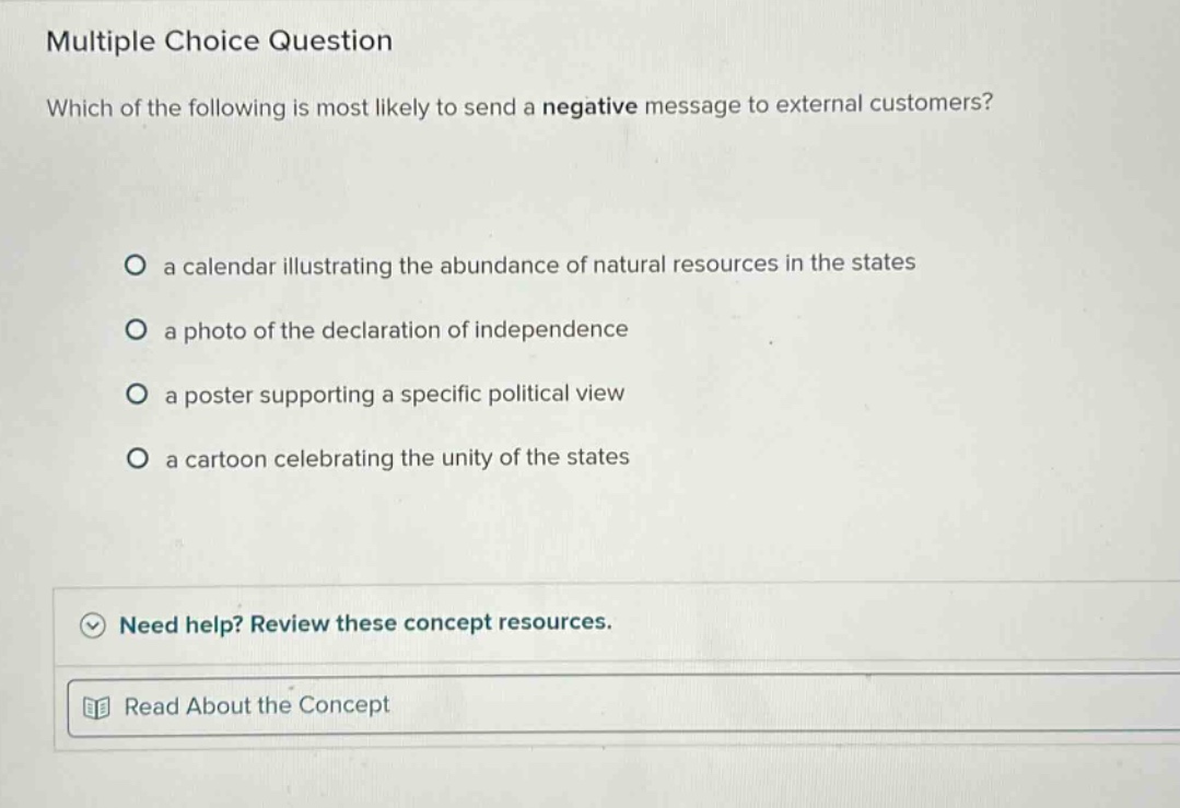 multiple choice question which of the following is most likely to send a negative message to external customers? a calendar illustrating the abundance of natural resources in the states a photo of the declaration of independence a poster supporting a specific political view a cartoon celebrating the unity of the states need help? review these concept resources. read about the concept
