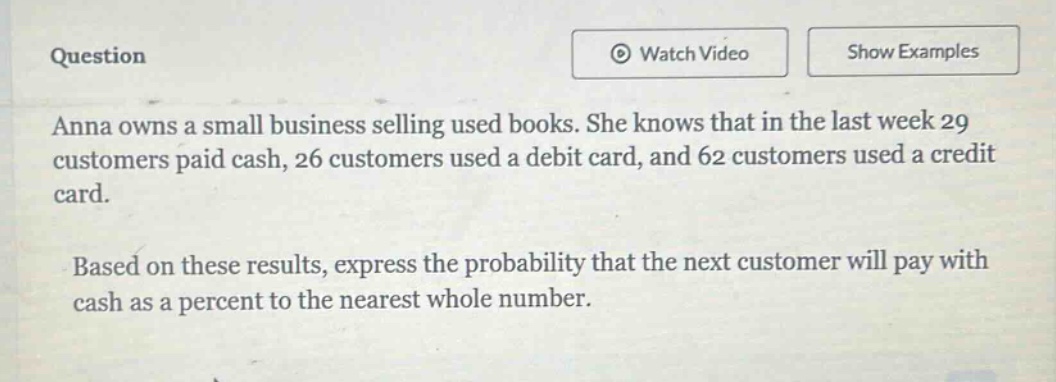 question\nanna owns a small business selling used books. she knows that in the last week 29 customers paid cash, 26 customers used a debit card, and 62 customers used a credit card.\nbased on these results, express the probability that the next customer will pay with cash as a percent to the nearest whole number.