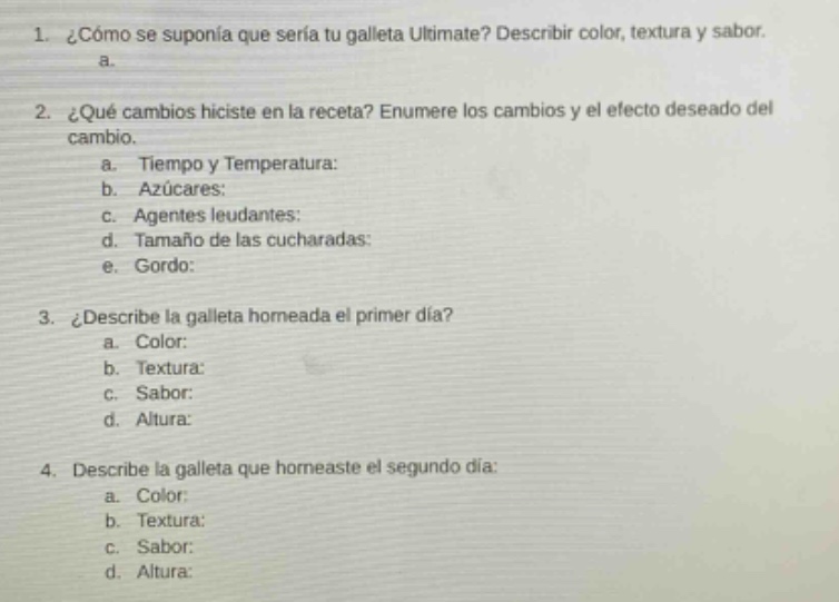 1. ¿cómo se suponía que sería tu galleta últimate? describir color, textura y sabor. a. 2. ¿qué cambios hiciste en la receta? enumere los cambios y el efecto deseado del cambio. a. tiempo y temperatura: b. azúcares: c. agentes leudantes: d. tamaño de las cucharadas: e. gordo: 3. ¿describe la galleta homeada el primer día? a. color: b. textura: c. sabor: d. altura: 4. describe la galleta que horneaste el segundo día: a. color: b. textura: c. sabor: d. altura: