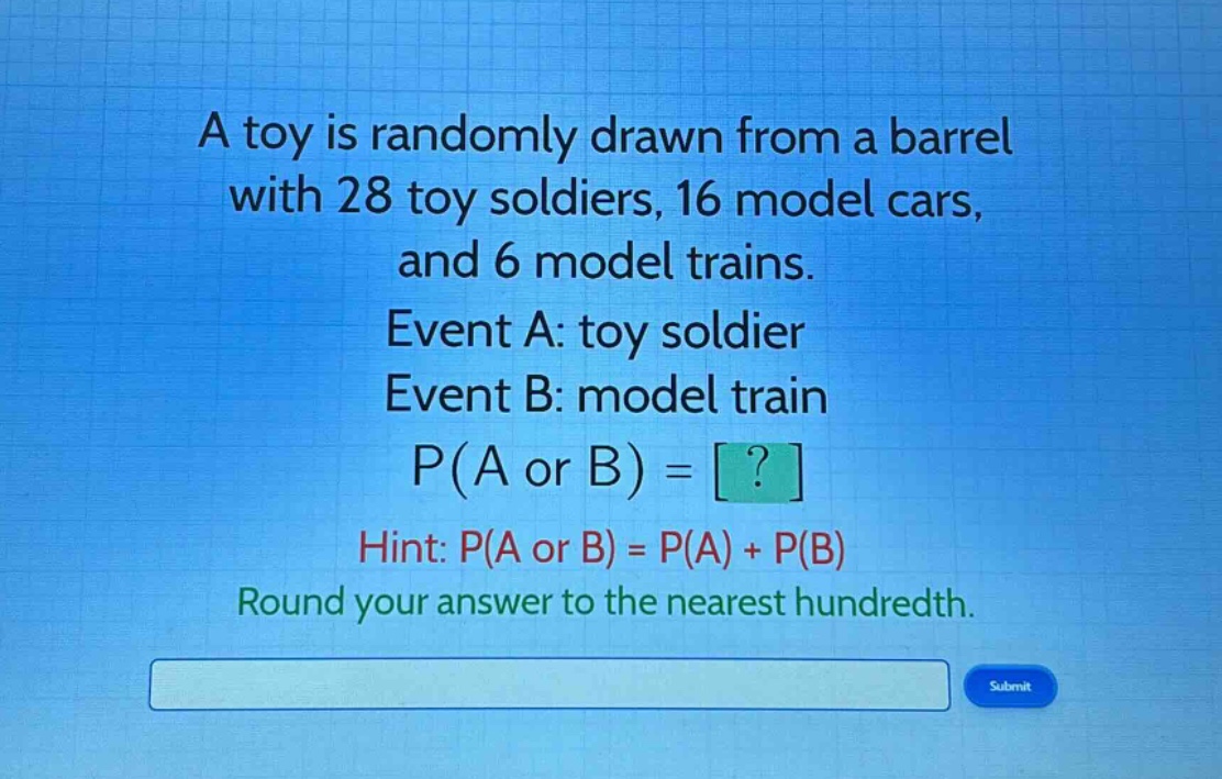 a toy is randomly drawn from a barrel with 28 toy soldiers, 16 model cars, and 6 model trains. event a: toy soldier event b: model train p(a or b) = ? hint: p(a or b) = p(a) + p(b) round your answer to the nearest hundredth.