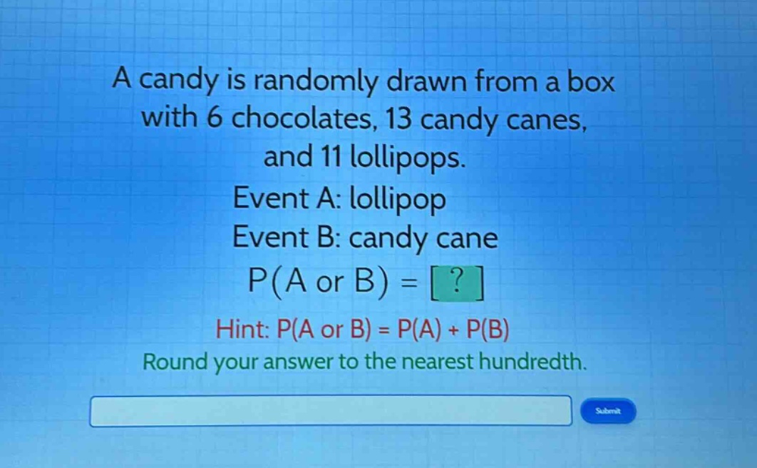 a candy is randomly drawn from a box with 6 chocolates, 13 candy canes, and 11 lollipops. event a: lollipop event b: candy cane p(a or b) = ? hint: p(a or b) = p(a) + p(b) round your answer to the nearest hundredth.