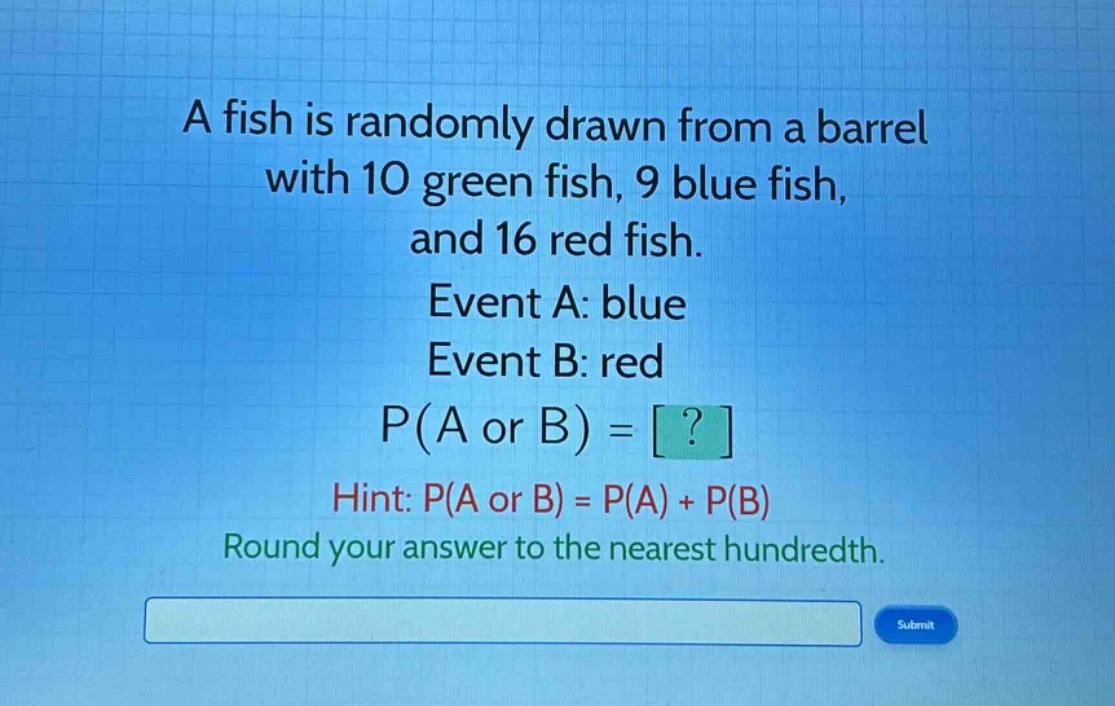 a fish is randomly drawn from a barrel with 10 green fish, 9 blue fish, and 16 red fish. event a: blue event b: red p(a or b) = ? hint: p(a or b) = p(a) + p(b) round your answer to the nearest hundredth.