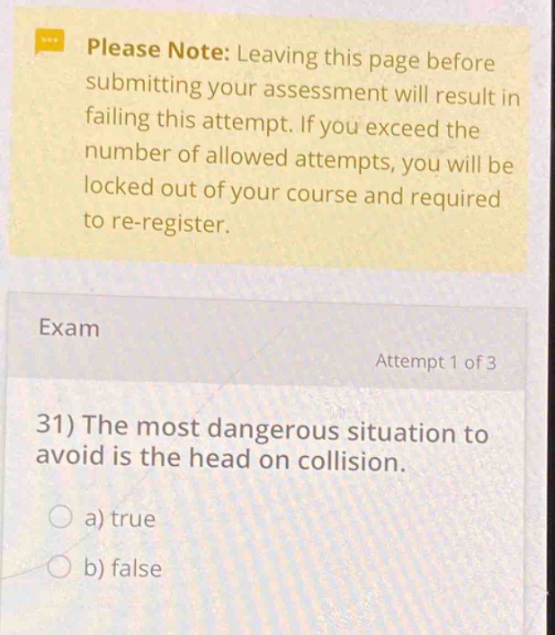 please note: leaving this page before submitting your assessment will result in failing this attempt. if you exceed the number of allowed attempts, you will be locked out of your course and required to re - register. exam attempt 1 of 3 31) the most dangerous situation to avoid is the head on collision. a) true b) false
