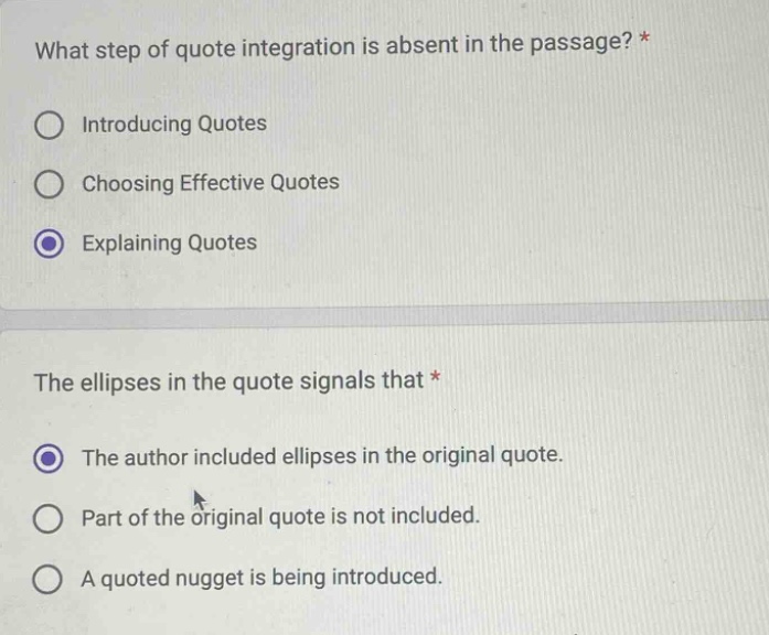 what step of quote integration is absent in the passage? *\nintroducing quotes\nchoosing effective quotes\nexplaining quotes\nthe ellipses in the quote signals that *\nthe author included ellipses in the original quote.\npart of the original quote is not included.\na quoted nugget is being introduced.