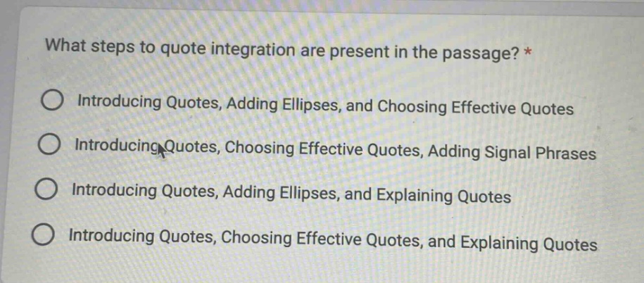 what steps to quote integration are present in the passage? * introducing quotes, adding ellipses, and choosing effective quotes introducing quotes, choosing effective quotes, adding signal phrases introducing quotes, adding ellipses, and explaining quotes introducing quotes, choosing effective quotes, and explaining quotes