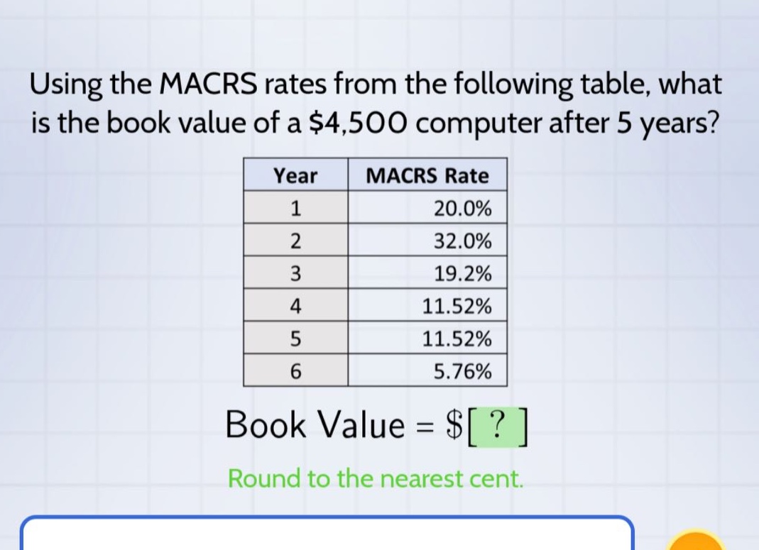 using the macrs rates from the following table, what is the book value of a $4,500 computer after 5 years? year macrs rate 1 20.0% 2 32.0% 3 19.2% 4 11.52% 5 11.52% 6 5.76% book value = $? round to the nearest cent.