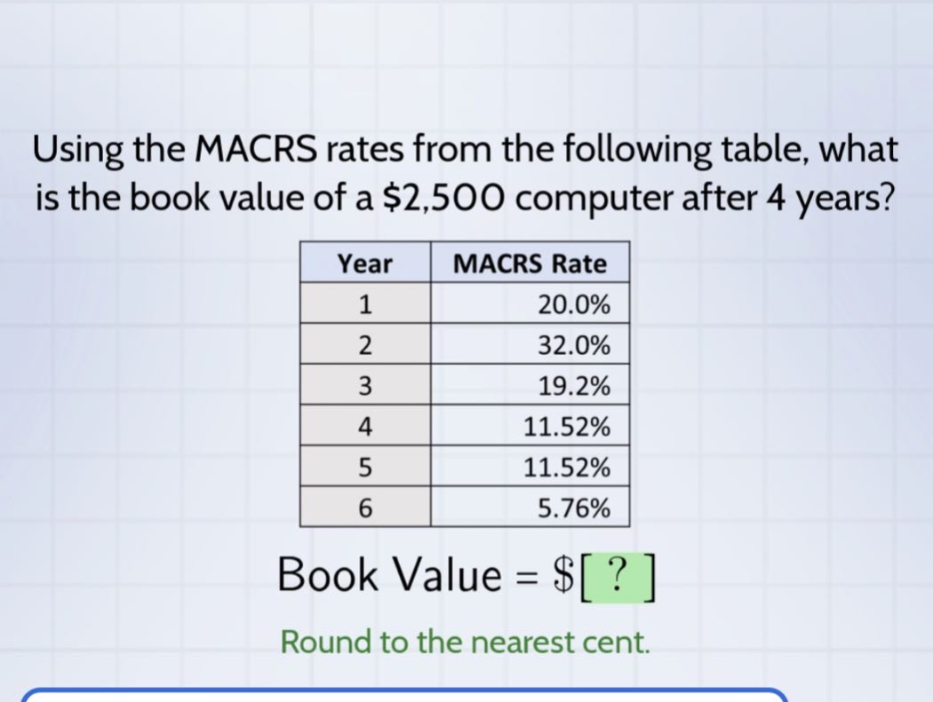 using the macrs rates from the following table, what is the book value of a $2,500 computer after 4 years? year macrs rate 1 20.0% 2 32.0% 3 19.2% 4 11.52% 5 11.52% 6 5.76% book value = $? round to the nearest cent.