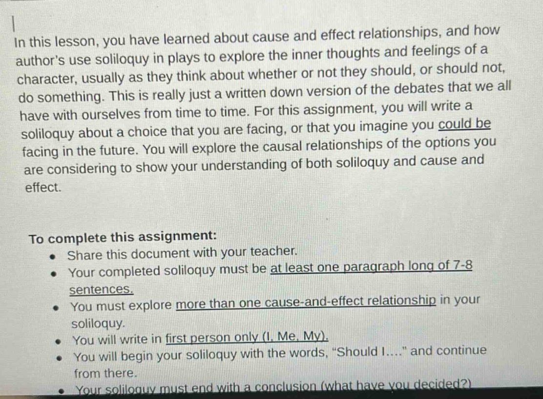 in this lesson, you have learned about cause and effect relationships, and how authors use soliloquy in plays to explore the inner thoughts and feelings of a character, usually as they think about whether or not they should, or should not, do something. this is really just a written down version of the debates that we all have with ourselves from time to time. for this assignment, you will write a soliloquy about a choice that you are facing, or that you imagine you could be facing in the future. you will explore the causal relationships of the options you are considering to show your understanding of both soliloquy and cause and effect. to complete this assignment: share this document with your teacher. your completed soliloquy must be at least one paragraph long of 7 - 8 sentences. you must explore more than one cause - and - effect relationship in your soliloquy. you will write in first person only (i, me, my). you will begin your soliloquy with the words, “should i....” and continue from there. your soliloquy must end with a conclusion (what have you decided?)