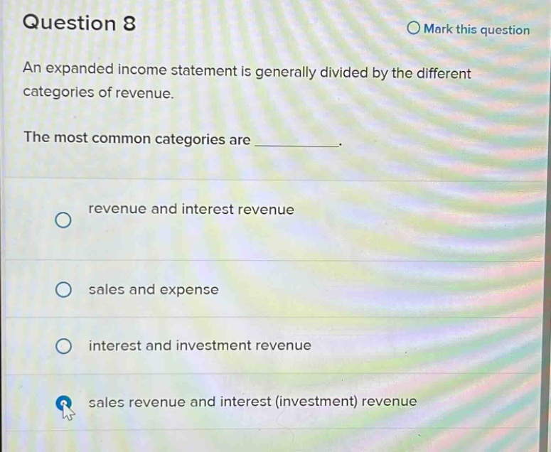 question 8\nmark this question\nan expanded income statement is generally divided by the different categories of revenue.\nthe most common categories are _.\nrevenue and interest revenue\nsales and expense\ninterest and investment revenue\nsales revenue and interest (investment) revenue