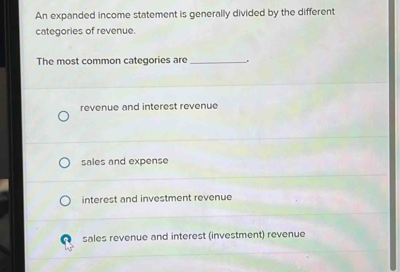 an expanded income statement is generally divided by the different categories of revenue. the most common categories are _. revenue and interest revenue sales and expense interest and investment revenue sales revenue and interest (investment) revenue