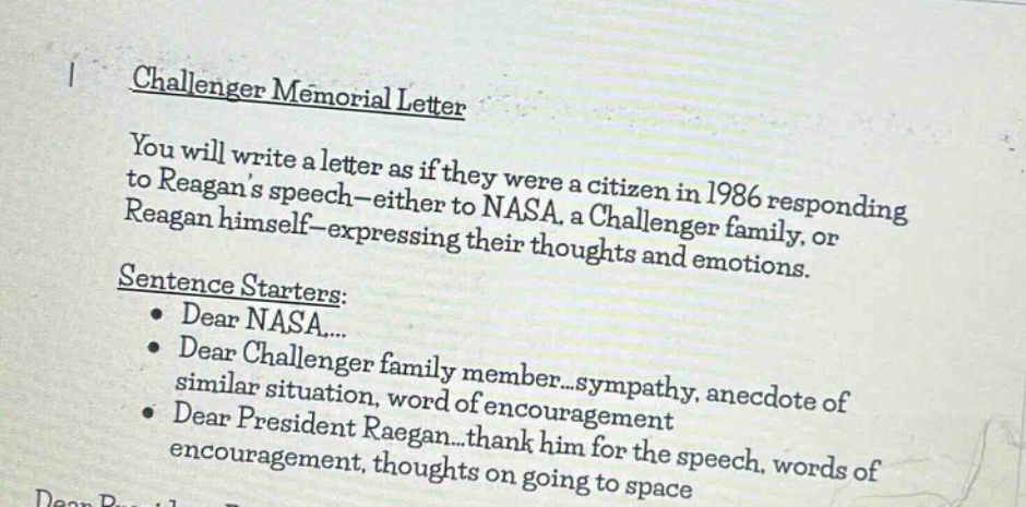 challenger memorial letter\nyou will write a letter as if they were a citizen in 1986 responding to reagans speech - either to nasa, a challenger family, or reagan himself - expressing their thoughts and emotions.\nsentence starters:\ndear nasa...\ndear challenger family member...sympathy, anecdote of similar situation, word of encouragement\ndear president reagan...thank him for the speech, words of encouragement, thoughts on going to space