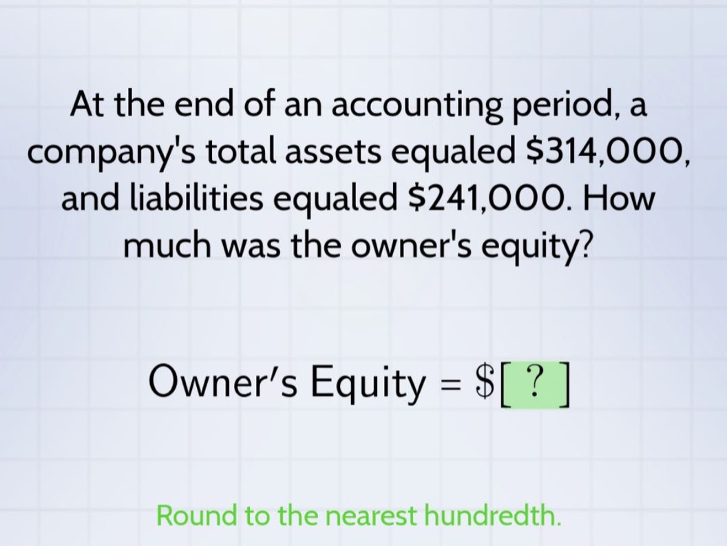 at the end of an accounting period, a companys total assets equaled $314,000, and liabilities equaled $241,000. how much was the owners equity? owner’s equity = $? round to the nearest hundredth.