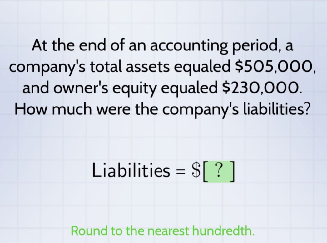 at the end of an accounting period, a companys total assets equaled $505,000, and owners equity equaled $230,000. how much were the companys liabilities? liabilities = $? round to the nearest hundredth.