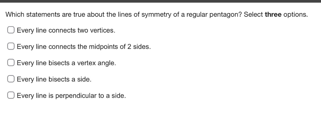 which statements are true about the lines of symmetry of a regular pentagon? select three options. every line connects two vertices. every line connects the midpoints of 2 sides. every line bisects a vertex angle. every line bisects a side. every line is perpendicular to a side.