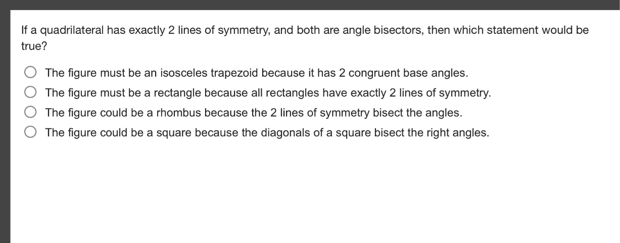 if a quadrilateral has exactly 2 lines of symmetry, and both are angle bisectors, then which statement would be true? the figure must be an isosceles trapezoid because it has 2 congruent base angles. the figure must be a rectangle because all rectangles have exactly 2 lines of symmetry. the figure could be a rhombus because the 2 lines of symmetry bisect the angles. the figure could be a square because the diagonals of a square bisect the right angles.