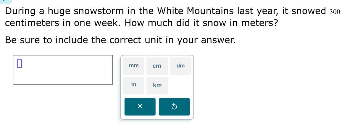 during a huge snowstorm in the white mountains last year, it snowed 300 centimeters in one week. how much did it snow in meters? be sure to include the correct unit in your answer.
