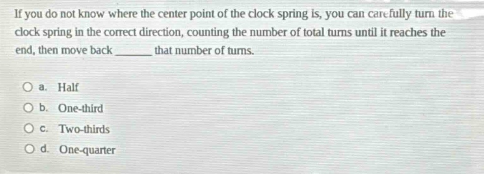 if you do not know where the center point of the clock spring is, you can carefully turn the clock spring in the correct direction, counting the number of total turns until it reaches the end, then move back ______ that number of turns. a. half b. one - third c. two - thirds d. one - quarter
