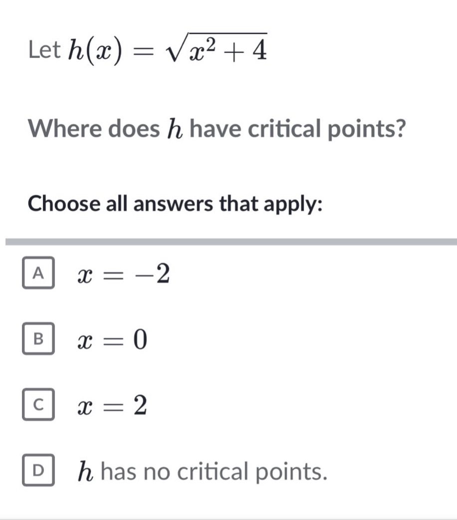 let h(x)=√(x² + 4)\nwhere does h have critical points?\nchoose all answers that apply:\na x = -2\nb x = 0\nc x = 2\nd h has no critical points.