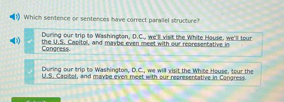 which sentence or sentences have correct parallel structure? during our trip to washington, d.c., well visit the white house, well tour the u.s. capitol, and maybe even meet with our representative in congress. during our trip to washington, d.c., we will visit the white house, tour the u.s. capitol, and maybe even meet with our representative in congress.