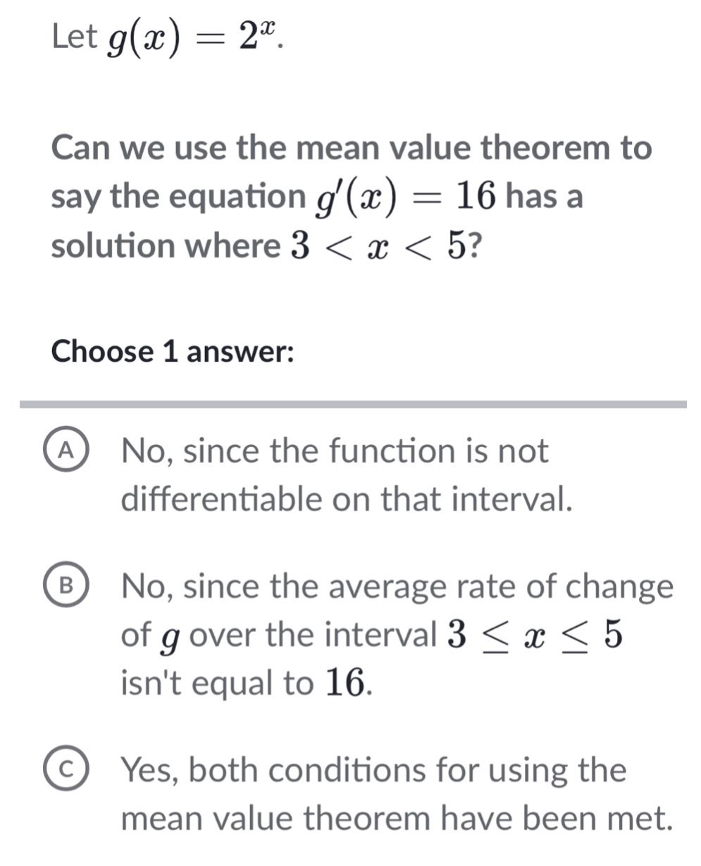 let g(x)=2^x. can we use the mean value theorem to say the equation g(x)=16 has a solution where 3<x<5? choose 1 answer: a no, since the function is not differentiable on that interval. b no, since the average rate of change of g over the interval 3≤x≤5 isnt equal to 16. c yes, both conditions for using the mean value theorem have been met.