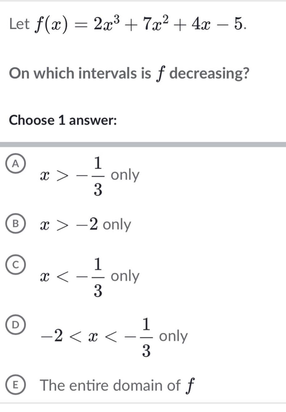 let f(x)=2x³ + 7x² + 4x - 5. on which intervals is f decreasing? choose 1 answer: a x > -1/3 only b x > -2 only c x < -1/3 only d -2 < x < -1/3 only e the entire domain of f