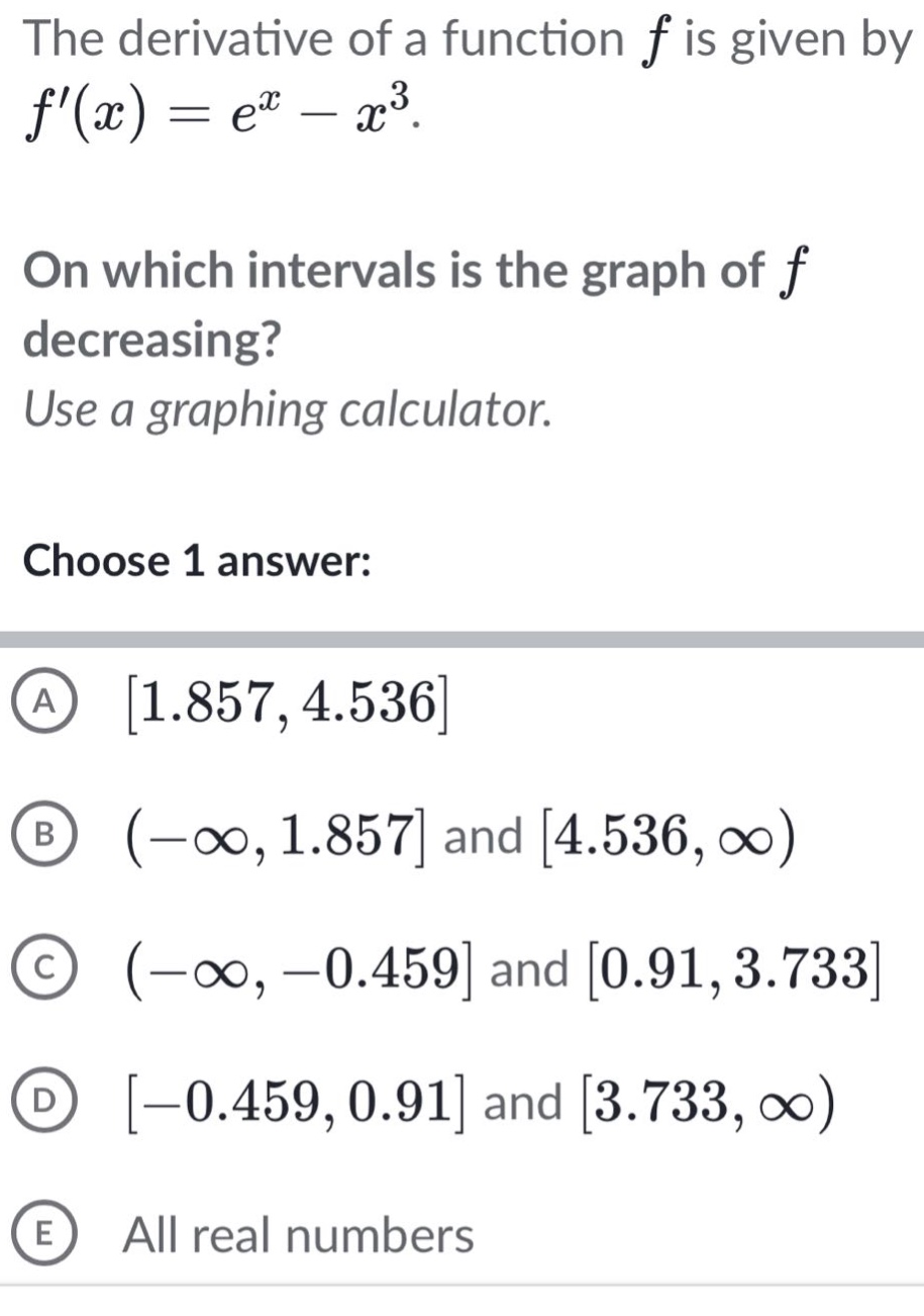 the derivative of a function f is given by f(x)=e^x - x^3. on which intervals is the graph of f decreasing? use a graphing calculator. choose 1 answer: a 1.857,4.536 b (-∞,1.857 and 4.536,∞) c (-∞,-0.459 and 0.91,3.733 d -0.459,0.91 and 3.733,∞) e all real numbers