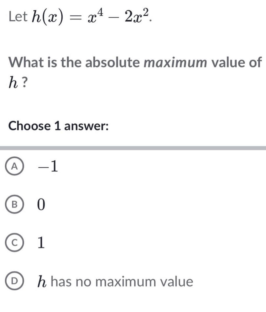 let h(x)=x^4 - 2x^2. what is the absolute maximum value of h? choose 1 answer: a -1 b 0 c 1 d h has no maximum value