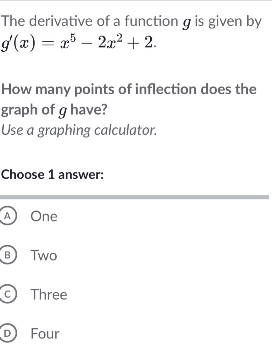 the derivative of a function g is given by g(x)=x^5 - 2x^2 + 2. how many points of inflection does the graph of g have? use a graphing calculator. choose 1 answer: a one b two c three d four