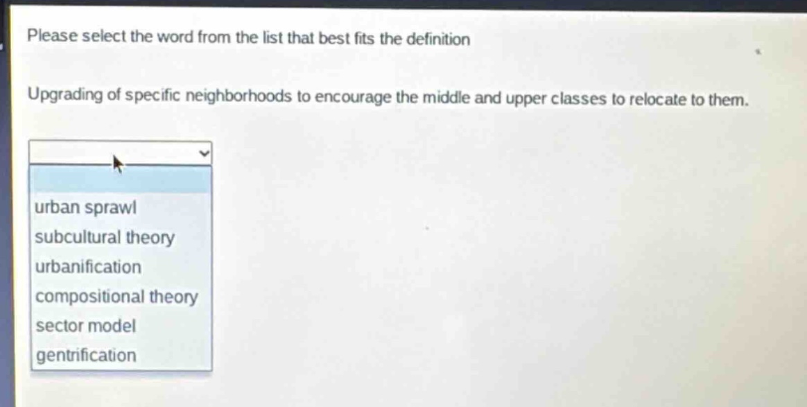 please select the word from the list that best fits the definition. upgrading of specific neighborhoods to encourage the middle and upper classes to relocate to them. urban sprawl subcultural theory urbanification compositional theory sector model gentrification