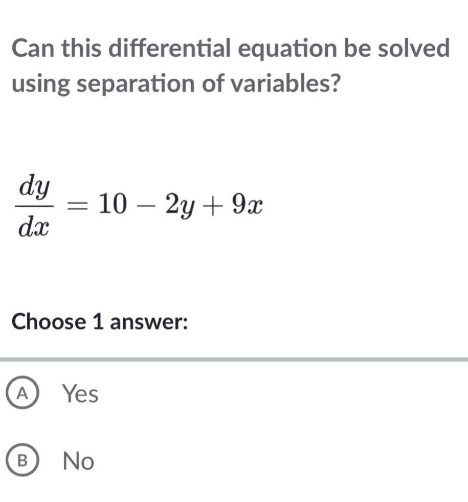 can this differential equation be solved using separation of variables?\n\frac{dy}{dx}=10 - 2y+9x\nchoose 1 answer:\na yes\nb no