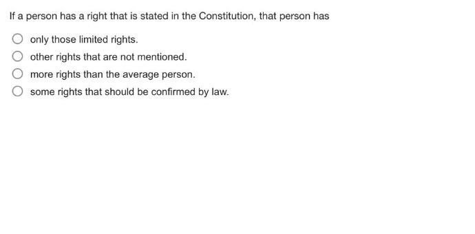 if a person has a right that is stated in the constitution, that person has\nonly those limited rights.\nother rights that are not mentioned.\nmore rights than the average person.\nsome rights that should be confirmed by law.
