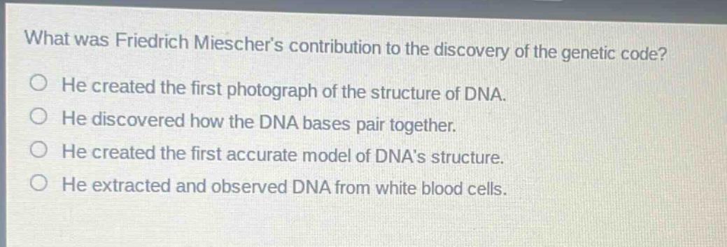 what was friedrich mieschers contribution to the discovery of the genetic code? he created the first photograph of the structure of dna. he discovered how the dna bases pair together. he created the first accurate model of dnas structure. he extracted and observed dna from white blood cells.