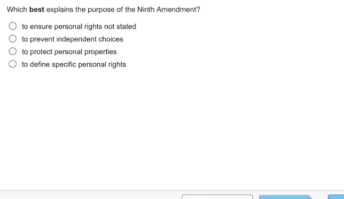which best explains the purpose of the ninth amendment?\n to ensure personal rights not stated\n to prevent independent choices\n to protect personal properties\n to define specific personal rights