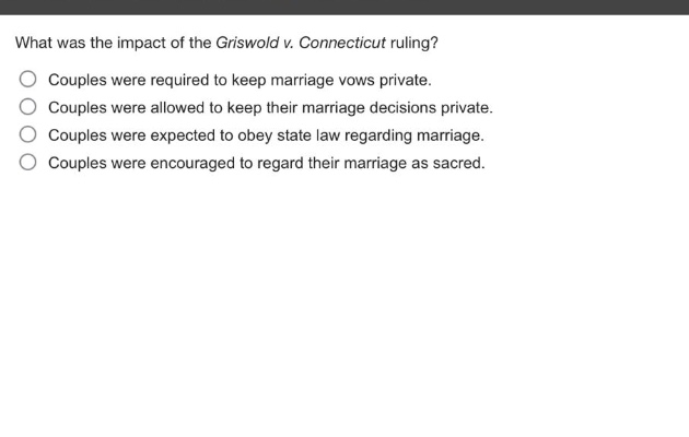 what was the impact of the griswold v. connecticut ruling?\ncouples were required to keep marriage vows private.\ncouples were allowed to keep their marriage decisions private.\ncouples were expected to obey state law regarding marriage.\ncouples were encouraged to regard their marriage as sacred.