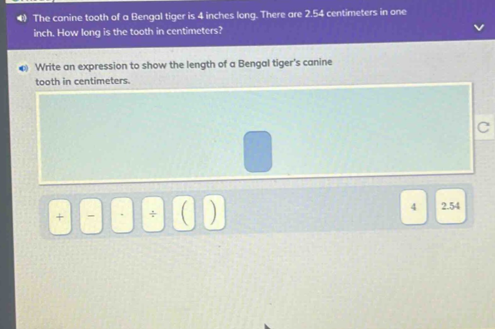the canine tooth of a bengal tiger is 4 inches long. there are 2.54 centimeters in one inch. how long is the tooth in centimeters? write an expression to show the length of a bengal tigers canine tooth in centimeters.