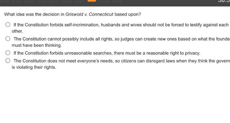 what idea was the decision in griswold v. connecticut based upon?\nif the constitution forbids self - incrimination, husbands and wives should not be forced to testify against each other.\nthe constitution cannot possibly include all rights, so judges can create new ones based on what the founders must have been thinking.\nif the constitution forbids unreasonable searches, there must be a reasonable right to privacy.\nthe constitution does not meet everyone’s needs, so citizens can disregard laws when they think the government is violating their rights.