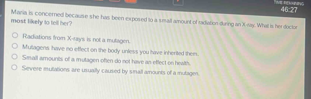 maria is concerned because she has been exposed to a small amount of radiation during an x - ray. what is her doctor most likely to tell her?\nradiations from x - rays is not a mutagen.\nmutagens have no effect on the body unless you have inherited them.\nsmall amounts of a mutagen often do not have an effect on health.\nsevere mutations are usually caused by small amounts of a mutagen.