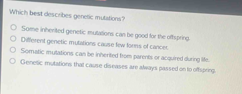 which best describes genetic mutations? some inherited genetic mutations can be good for the offspring. different genetic mutations cause few forms of cancer. somatic mutations can be inherited from parents or acquired during life. genetic mutations that cause diseases are always passed on to offspring.