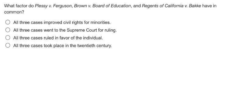 what factor do plessy v. ferguson, brown v. board of education, and regents of california v. bakke have in common?\nall three cases improved civil rights for minorities.\nall three cases went to the supreme court for ruling.\nall three cases ruled in favor of the individual.\nall three cases took place in the twentieth century.