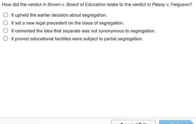 how did the verdict in brown v. board of education relate to the verdict in plessy v. ferguson?\nit upheld the earlier decision about segregation.\nit set a new legal precedent on the issue of segregation.\nit cemented the idea that separate was not synonymous to segregation.\nit proved educational facilities were subject to partial segregation.