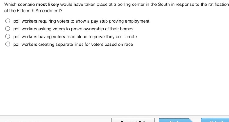which scenario most likely would have taken place at a polling center in the south in response to the ratification of the fifteenth amendment?\no poll workers requiring voters to show a pay stub proving employment\no poll workers asking voters to prove ownership of their homes\no poll workers having voters read aloud to prove they are literate\no poll workers creating separate lines for voters based on race