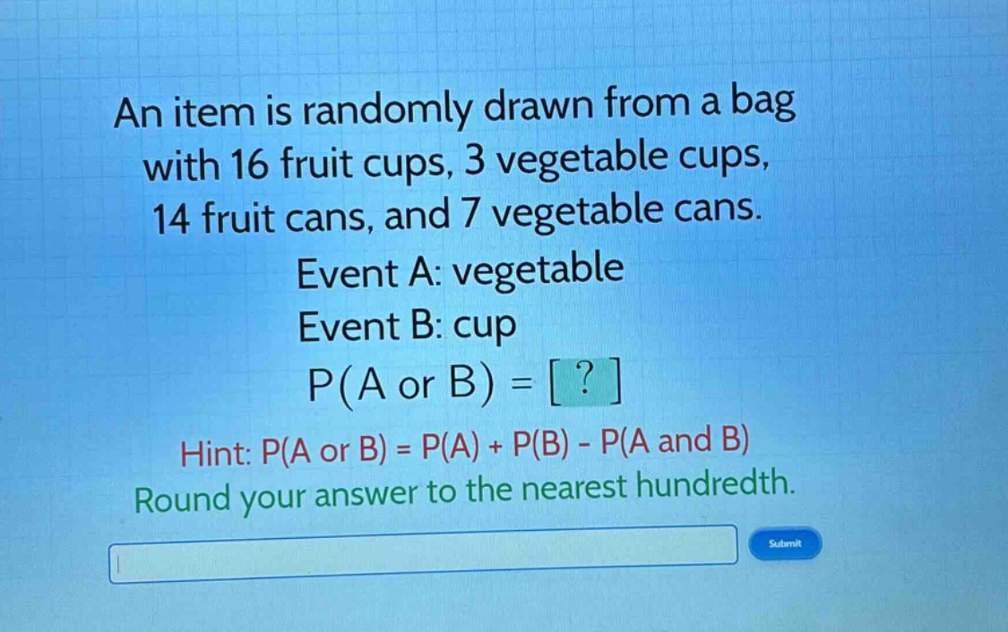 an item is randomly drawn from a bag with 16 fruit cups, 3 vegetable cups, 14 fruit cans, and 7 vegetable cans. event a: vegetable event b: cup p(a or b) = ? hint: p(a or b) = p(a) + p(b) - p(a and b) round your answer to the nearest hundredth.