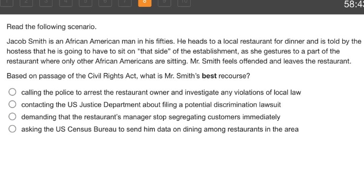 read the following scenario. jacob smith is an african american man in his fifties. he heads to a local restaurant for dinner and is told by the hostess that he is going to have to sit on \that side\ of the establishment, as she gestures to a part of the restaurant where only other african americans are sitting. mr. smith feels offended and leaves the restaurant. based on passage of the civil rights act, what is mr. smiths best recourse? calling the police to arrest the restaurant owner and investigate any violations of local law contacting the us justice department about filing a potential discrimination lawsuit demanding that the restaurants manager stop segregating customers immediately asking the us census bureau to send him data on dining among restaurants in the area