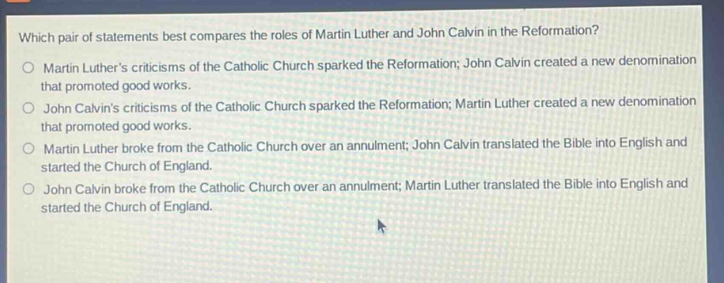 which pair of statements best compares the roles of martin luther and john calvin in the reformation?\nmartin luthers criticisms of the catholic church sparked the reformation; john calvin created a new denomination that promoted good works.\njohn calvins criticisms of the catholic church sparked the reformation; martin luther created a new denomination that promoted good works.\nmartin luther broke from the catholic church over an annulment; john calvin translated the bible into english and started the church of england.\njohn calvin broke from the catholic church over an annulment; martin luther translated the bible into english and started the church of england.
